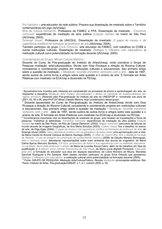 Pio Santana – arte-educador da rede pública. Prepara sua dissertação de mestrado sobre o Território 
contemporâneo em jogo (Ia/Unesp); 
Rita de Cássia Demarchi. Professora da FAMEC e FPA. Dissertação de mestrado - Encontros 
sensíveis: experiências de mediação da obra pública Estação Sumaré no metrô de São Paul 
(IA/Unesp, 2003); 
Solange Utuari. Professora da UNICSUL. Dissertação de mestrado: O papel do museu e da 
experiência estética na formação do professor de arte (IA/Unesp, 2004); 
Também participou do grupo Erick Orloscki, arte educador da FAMEC, com trabalhos no CCBB e 
outras instituições culturais. Dissertação de mestrado: Diálogos e reflexões com educadores: a 
instituição cultural como potencialidade na formação docente (IA/Unesp, 2005). 
Coordenação do Grupo: Mirian Celeste Martins 
Docente do Curso de Pós-graduação do Instituto de Artes/Unesp, onde coordena o Grupo de 
Pesquisa mediação: arte/cultura/público. Divide com Gisa Picosque a direção do Rizoma Cultural, 
concebendo e coordenando projetos em instituições culturais e educacionais. Seu primeiro artigo 
sobre a questão da mediação - Mediação: tecendo encontros sensíveis com a arte - data de 1997, 
sendo autora de outros livros e artigos sobre esta questão e o ensino de arte. É formada em Artes 
Plásticas com mestrado na ECA/Usp e doutorado na FE/Usp. 
i Aproximamo-nos movidos pelo interesse em compreender os processos de ensino e aprendizagem em arte, ao 
freqüentar a disciplina Mediação Arte/ Publico: possibilidades e limites na formação de fruidores/leitores dos 
signos artísticos, oferecida pela Pós-graduação do Instituto de arte da UNESP/SP e ministrada nos anos de 
2001, 03, 05 e 06, pela Profª Drª Mirian Celeste Martins, hoje coordenadora desse grupo. 
ii Docente aposentada do Curso de Pós-graduação do Instituto de Artes/Unesp divide com Gisa 
Picosque a direção do Rizoma Cultural, concebendo e coordenando projetos em instituições culturais 
e educacionais. Seu primeiro artigo sobre a questão da mediação - Mediação: tecendo encontros 
sensíveis com a arte - data de 1997, sendo autora de outros livros e artigos sobre esta questão e o 
ensino de arte. É formada em Artes Plásticas com mestrado na ECA/Usp e doutorado na FE/Usp. 
iii Consideramos importante citar as dissertações de mestrado do grupo, pois revelam as inquietações e focos de 
pesquisa. Trabalhos já defendidos: Encontros sensíveis: experiências de mediação da obra pública Estação 
Sumaré no metrô de São Paulo, de Rita de Cássia Demarchi (2003); Mapas sensíveis: percursos de leituras do 
mundo através de imagens fotográficas, de Ana Maria Schultze (2003); Cultura Visual: fios e desafios no ensino 
da arte, de Olga Egas (2004); O papel do museu e da experiência estética na formação do professor de arte, de 
Solange Utuari (2004); Uma experiência estética com os portadores de baixa visão: uma aproximação com a vida, 
de Maria Cecilia do Amaral Campos de Barros Santiago (2005); O Olhar de Quem Olha: Arte e Mediação na Aula 
de História - o uso da imagem na construção do conhecimento histórico (2006) de Cláudio Moreno Domingues; 
Arte e memória visual: desvelando representações sobre meio ambiente dos alunos de magistério, de Maria 
Celina Barros Mercúrio Bonfanti, Em foco: professores de Artes e sua experiência com os materiais educativos: 
Lá vai Maria, Bem-vindo professor e artebr, de Maria de Lourdes Sousa Fabro, além de de trabalhos em fase de 
qualificação: e A pintura sacra colonial franciscana de São Paulo, de Maria Lucia Bighetti Fioravanti, Educação 
pela arte: a formação do educador que atua em espaços expositivos, de Lídice Romano de Moura, Maristela 
Sanches Rodrigues e Pio Santana. Além destes, também participou do grupo Erick Orloscki que apresentou 
Diálogos e reflexões com educadores: a instituição cultural como potencialidade na formação docente (2005). 
iv Fonte: GRUPO DE PESQUISA: Mediação Arte/Cultura/Público. Revista Mediação: provocações estéticas. São 
Paulo: Instituto de Artes. Pós-graduação/UNESP, v.1, d.1, outubro 2005, p. 55. 
12 
