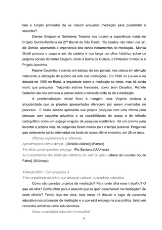 tem a função primordial de se reduzir enquanto mediação para possibilitar o 
encontro? 
Denise Grispum e Guilherme Teixeira nos trazem a experiência vivida no 
Projeto Centro-Periferia na 27ª Bienal de São Paulo. “Os objetos não falam por si”, 
diz Denise, apontando a importância dos vários instrumentos de mediação. Marika 
Gidali provoca o corpo a sair da cadeira e nos lança um olhar histórico sobre os 
projetos sociais do Ballet Stagium, como a Barca da Cultura, o Professor Criativo e o 
Projeto Joaninha. 
Rejane Coutinho, trazendo um esboço de seu pensar, nos coloca em atenção 
reiterando a elitização do público da arte nas instituições. Em 1928 no Louvre e na 
década de 1990 no Brasil, a inquietude sobre a mediação se inicia, mas há ainda 
muito que pesquisar. Trazendo autores franceses, como Jean Davallon, Michele 
Gallerian ela nos convoca a pensar sobre o contexto onde se dá a mediação. 
A problematização inicial ficou à margem, mas Virginia destaca a 
singularidade que os projetos apresentados oferecem, por serem inventados no 
processo. E neste sentido apresenta sua própria pesquisa com uma oficina para 
pessoas com cegueira adquirida e as possibilidades do acaso e do método 
cartográfico como um espaço singular de pesquisa acadêmica. Há um convite para 
inventar a própria vida. As perguntas foram muitas para o tempo possível. Perguntas 
que certamente serão retomadas na tarde de nosso último encontro, em 26 de maio. 
6 
Oficinas experienciais e reflexivas 
Aproximações com a dança - [Daniela Libâneo] (Famec) 
Território contemporâneo em jogo - Pio Santana (IA/Unesp) 
As ressonâncias dos materiais didáticos na sala de aula - [Maria de Lourdes Souza 
Fabro] (IA/Unesp) 
19/maio/2007 - Conversações 3 
Entre a potência da arte e sua ativação cultural: a curadoria educativa 
Como são gerados projetos de mediação? Para onde olha esse trabalho? O 
que ele olha? Como olhar para o assunto que se quer desenvolver na mediação? De 
onde olhá-lo? Tendo isso em vista, esta mesa irá discutir o lugar da curadoria 
educativa nos processos de mediação e o que está em jogo na sua prática, tanto em 
contextos artísticos como educacionais. 
Foco: a curadoria educativa (a escolha) 
 