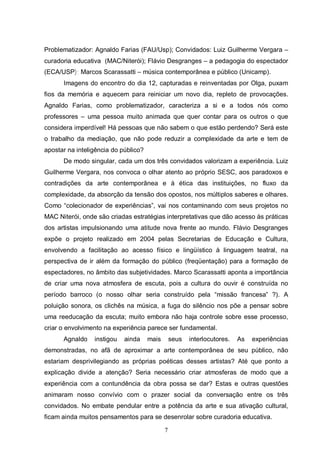 Problematizador: Agnaldo Farias (FAU/Usp); Convidados: Luiz Guilherme Vergara – 
curadoria educativa (MAC/Niterói); Flávio Desgranges – a pedagogia do espectador 
(ECA/USP); Marcos Scarassatti – música contemporânea e público (Unicamp). 
Imagens do encontro do dia 12, capturadas e reinventadas por Olga, puxam 
fios da memória e aquecem para reiniciar um novo dia, repleto de provocações. 
Agnaldo Farias, como problematizador, caracteriza a si e a todos nós como 
professores – uma pessoa muito animada que quer contar para os outros o que 
considera imperdível! Há pessoas que não sabem o que estão perdendo? Será este 
o trabalho da mediação, que não pode reduzir a complexidade da arte e tem de 
apostar na inteligência do público? 
De modo singular, cada um dos três convidados valorizam a experiência. Luiz 
Guilherme Vergara, nos convoca o olhar atento ao próprio SESC, aos paradoxos e 
contradições da arte contemporânea e à ética das instituições, no fluxo da 
complexidade, da absorção da tensão dos opostos, nos múltiplos saberes e olhares. 
Como “colecionador de experiências”, vai nos contaminando com seus projetos no 
MAC Niterói, onde são criadas estratégias interpretativas que dão acesso às práticas 
dos artistas impulsionando uma atitude nova frente ao mundo. Flávio Desgranges 
expõe o projeto realizado em 2004 pelas Secretarias de Educação e Cultura, 
envolvendo a facilitação ao acesso físico e lingüístico à linguagem teatral, na 
perspectiva de ir além da formação do público (freqüentação) para a formação de 
espectadores, no âmbito das subjetividades. Marco Scarassatti aponta a importância 
de criar uma nova atmosfera de escuta, pois a cultura do ouvir é construída no 
período barroco (o nosso olhar seria construído pela “missão francesa” ?). A 
poluição sonora, os clichês na música, a fuga do silêncio nos põe a pensar sobre 
uma reeducação da escuta; muito embora não haja controle sobre esse processo, 
criar o envolvimento na experiência parece ser fundamental. 
Agnaldo instigou ainda mais seus interlocutores. As experiências 
demonstradas, no afã de aproximar a arte contemporânea de seu público, não 
estariam desprivilegiando as próprias poéticas desses artistas? Até que ponto a 
explicação divide a atenção? Seria necessário criar atmosferas de modo que a 
experiência com a contundência da obra possa se dar? Estas e outras questões 
animaram nosso convívio com o prazer social da conversação entre os três 
convidados. No embate pendular entre a potência da arte e sua ativação cultural, 
ficam ainda muitos pensamentos para se desenrolar sobre curadoria educativa. 
7 
 
