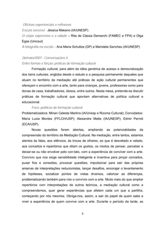 Oficinas experienciais e reflexivas 
Escuta sensível - Jéssica Makano (IA/UNESP) 
O corpo expressivo e a cidade – Rita de Cássia Demarchi (FAMEC e FPA) e Olga 
Egas (Unicsul) 
A fotografia na escola – Ana Maria Schultze (GP) e Maristela Sanches (IA/UNESP) 
26/maio/2007 - Conversações 4 
Entre formas e forças: práticas de formação cultural 
Formação cultural, para além da idéia genérica de acesso e democratização 
dos bens culturais, engloba desde o estudo e a pesquisa permanente daqueles que 
atuam no território da mediação até práticas de ação cultural permanentes que 
ofereçam o encontro com a arte, tanto para crianças, jovens, professores como para 
donas de casa, trabalhadores, idosos, entre outros. Nesta mesa, pretende-se discutir 
práticas de formação cultural que apontam alternativas de política cultural e 
educacional. 
Foco: políticas de formação cultural 
Problematizadora: Mirian Celeste Martins (IA/Unesp e Rizoma Cultural); Convidados: 
Maria Lucia Montes (FFLCH/USP); Alexandre Matte (IA/UNESP); Edmir Perroti 
(ECA/USP). 
Novas questões foram abertas, ampliando as potencialidades da 
compreensão do território da Mediação Cultural. Na mediação, entre tantos, estamos 
atentos às falas, aos silêncios, às trocas de olhares, ao que é desvelado e velado, 
aos conceitos e repertórios que ditam os gostos, os modos de pensar, perceber e 
deixar-se ou não envolver pelo con-tato, com a experiência de conviver com a arte. 
Convívio que nos exige sensibilidade inteligente e inventiva para pinçar conceitos, 
puxar fios e conexões, provocar questões, impulsionar para sair das próprias 
amarras de interpretações reducionistas, lançar desafios, encorajar o levantamento 
de hipóteses, socializar pontos de vistas diversos, valorizar as diferenças, 
problematizando também para nós o convívio com a arte. Muito mais do que ampliar 
repertórios com interpretações de outros teóricos, a mediação cultural como a 
compreendemos, quer gerar experiências que afetem cada um que a partilha, 
começando por nós mesmos. Obriga-nos, assim, a sair do papel de quem sabe e 
viver a experiência de quem convive com a arte. Durante o período da tarde, as 
8 
 