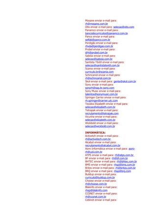 Mosane enviar e-mail para:
rh@mosane.com.br
Otis enviar e-mail para: selecao@otis.com
Panamco enviar e-mail para:
bancodecurriculos@panamco.com.br
Panco enviar e-mail para:
selfab@panco.com.br
Perdigão enviar e-mail para:
rhvda@perdigao.com.br
Probel enviar e-mail para:
drh@probel.com.br
Sabóia enviar e-mail para:
selecao@saboia.com.br
Santista Têxtil enviar e-mail para:
selecao@santistatextil.com.br
Scania enviar e-mail para:
curriculo.br@scania.com
Schincariol enviar e-mail para:
rh@schincariol.com.br
Skol enviar e-mail para: gente@skol.com.br
Sony enviar e-mail para:
sonyrh@ssp.br.sony.com
Sony Music enviar e-mail para:
talentos@sonymusic.com.br
Springer Carrier enviar e-mail para:
rh.springer@carrier.utc.com
Tecidos Elizabeth enviar e-mail para:
selecao@elizabeth.com.br
Tetrapak enviar e-mail para:
recrutamento@tetrapak.com
Vicunha enviar e-mail para:
selecao@elizabeth.com.br
Wickbold enviar e-mail para:
selecao@wickbold.com.br

INFORMÁTICA:
Activetch enviar e-mail para:
rh@activetech.com.br
Alcabyt enviar e-mail para:
recrutamento@alcabyt.com.br
Asmi Informática enviar e-mail para: asmi-
rh@uol.com.br
ATPS enviar e-mail para: rh@atps.com.br
BF enviar e-mail para: rh@bf.com.br
BHTEC enviar e-mail para: rh@bhtec.com.br
BMS enviar e-mail para: rhsp@bms.com.br
Britos enviar e-mail para: rh@britos.com.br
BRQ enviar e-mail para: rhsp@brq.com
Buildup enviar e-mail para:
curriculo@buildup.com.br
Choose enviar e-mail para:
rh@choose.com.br
Blakinfo enviar e-mail para:
rhsp@blakinfo.com
CCSNET enviar e-mail para:
rh@ccsnet.com.br
Cebinet enviar e-mail para:
 