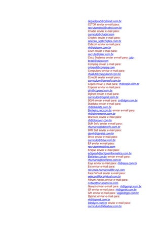 depselecao@cebinet.com.br
CETDR enviar e-mail para:
recrutamento@cetrd.com.br
Chadel enviar e-mail para:
curriculo@chadel.com
Chiptek enviar e-mail para:
selecao_sp@chiptek.com.br
Cidicom enviar e-mail para:
rh@cidicom.com.br
Ciser enviar e-mail para:
recruta@ciser.com.br
Cisco Systems enviar e-mail para: job-
brasil@cisco.com
Compaq enviar e-mail para:
cvbrasil@compaq.com
Compuland enviar e-mail para:
rhsalut@compuland.com.br
Consoft enviar e-mail para:
curriculum@consoft.com.br
Copel enviar e-mail para: rh@copel.com.br
Copesul enviar e-mail para:
drh@copesul.com.br
Dglnet enviar e-mail para:
curriculos@dglnet.com.br
DGM enviar e-mail para: cv@dgm.com.br
Dialdata enviar e-mail para:
rh@dialdata.com.br
Dinheiro.net.com.br enviar e-mail para:
rh@dinheironet.com.br
Discover enviar e-mail para:
rh@discover.com.br
DLM Info enviar e-mail para:
rhumanos@dlminfo.com.br
DPR Sist enviar e-mail para:
dprrh@dprsist.com.br
Drive enviar e-mail para:
curriculo@drive.com.br
EA enviar e-mail para:
recrutamento@ea.com
Eclipse enviar e-mail para:
eclipserh@eclipseinformatica.com.br
Elefante.com.br enviar e-mail para:
rhumanos@elefante.com.br
Esys enviar e-mail para: rh@esys.com.br
Eyi enviar e-mail para:
recursos.humanos@br.eyi.com
Face Virtual enviar e-mail para:
selecao@facevirtual.com.br
Fórum Access enviar e-mail para:
cvitae@forumaccess.com
Gempi enviar e-mail para: rh@gempi.com.br
GP enviar e-mail para: rh@gpnet.com.br
GPI enviar e-mail para: vagas@gpi.com.br
Ibpinet enviar e-mail para:
rh@ibpinet.com.br
Idealyze.com.br enviar e-mail para:
curriculum@idealyze.com.br
 