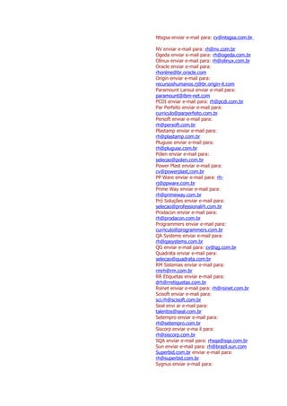 Ntsgsa enviar e-mail para: cv@ntsgsa.com.br

NV enviar e-mail para: rh@nv.com.br
Ogeda enviar e-mail para: rh@ogeda.com.br
Olinux enviar e-mail para: rh@olinux.com.br
Oracle enviar e-mail para:
rhonline@br.oracle.com
Origin enviar e-mail para:
recursoshumanos.rj@br.origin-it.com
Paramount Lansul enviar e-mail para:
paramount@ibm-net.com
PCDI enviar e-mail para: rh@pcdi.com.br
Par Perfeito enviar e-mail para:
curriculo@parperfeito.com.br
Persoft enviar e-mail para:
rh@persoft.com.br
Plastamp enviar e-mail para:
rh@plastamp.com.br
Pluguse enviar e-mail para:
rh@pluguse.com.br
Pólen enviar e-mail para:
selecao@polen.com.br
Power Plast enviar e-mail para:
cv@powerplast,com.br
PP Ware enviar e-mail para: rh-
rj@ppware.com.br
Prime Way enviar e-mail para:
rh@primeway.com.br
Pró Soluções enviar e-mail para:
selecao@professionalrh.com.br
Prodacon enviar e-mail para:
rh@prodacon.com.br
Programmers enviar e-mail para:
curriculo@programmers.com.br
QA Systems enviar e-mail para:
rh@qasystems.com.br
QG enviar e-mail para: cv@qg.com.br
Quadrata enviar e-mail para:
selecao@quadrata.com.br
RM Sistemas enviar e-mail para:
rmrh@rm.com.br
RR Etiquetas enviar e-mail para:
drh@rretiquetas.com.br
Rsinet enviar e-mail para: rh@rsinet.com.br
Scisoft enviar e-mail para:
sci.rh@scisoft.com.br
Seal envi ar e-mail para:
talentos@seal.com.br
Setempro enviar e-mail para:
rh@setempro.com.br
Siscorp enviar e-ma il para:
rh@siscorp.com.br
SQA enviar e-mail para: rhsqa@sqa.com.br
Sun enviar e-mail para: rh@brazil.sun.com
Superbid.com.br enviar e-mail para:
rh@superbid.com.br
Sygnus enviar e-mail para:
 