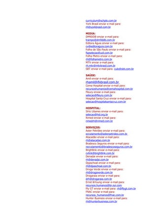 curriculum@schplo.com.br
York Brasil enviar e-mail para:
rh@yorkbrasil.com.br

MIDIA:
DM9DDB enviar e-mail para:
trampo@dm9ddb.com.br
Editora Águia enviar e-mail para:
cv@editoraguia.com.br
Folha de São Paulo enviar e-mail para:
fspselecao@uol.com.br
Folha Metro enviar e-mail para:
rh@folhametro.com.br
MTV enviar e-mail para:
rh.mtv@mtvbrasil.com.br
SBT enviar e-mail para: culo@sbt.com.br

SAÚDE:
Amil enviar e-mail para:
rhamil@ifxbrasil.com.br
Cema Hospital enviar e-mail para:
recursoshumanos@cemahospital.com.br
Fleury enviar e-mail para:
selecao@fleury.com.br
Hospital Santa Cruz enviar e-mail para:
selecao@hospitalsantacruz.com.br

HOSPITAL:
Sírio Libanes enviar e-mail para:
selecao@hsl.org.br
Rimed enviar e-mail para:
rimedrh@rimed.com.br

SERVIÇOS:
Aster Petróleo enviar e-mail para:
ecrutamento@asterpetroleo.com.br
Atacadão enviar e-mail para:
rh@atacadao.com.br
Bradesco Seguros enviar e-mail para:
recrutamento@bradescoseguros.com.br
Brightlink enviar e-mail para:
cvlink@brightlink.com.br
Denadai enviar e-mail para:
rh@denadai.com.br
Dpaschoal enviar e-mail para:
rh@dpaschoal.com.br
Droga Verde enviar e-mail para:
rh@drogaverde.com.br
Drogaraia enviar e-mail para:
drh@drogaraia.com.br
Ernst &Young enviar e-mail para:
recursos.humanos@br.eyi.com
Fly GT enviar e-mail para: rh@flygt.com.br
FNAC enviar e-mail para:
recursos_humanos@fnac.com.br
Hunter Business enviar e-mail para:
rh@hunterbusiness.com.br
 