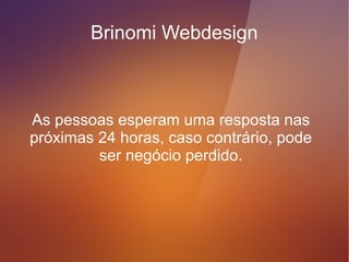Brinomi Webdesign



  Os formulários quando preenchidos,
enviam um aviso ao seu e-mail, sobre a
     pessoa que tentou o contato.
 