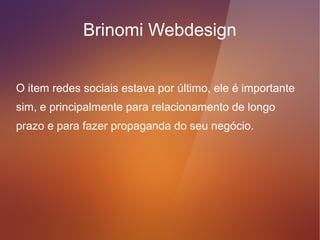 Brinomi Webdesign
Check list, como facilitar o contato com o cliente,
informações importantes para mostrar em seu website:
●   Endereço
●   Horário de funcionamento
●   Telefone
●   Formulário de contato
●   Endereço de chat
●   Google Maps
●   Redes Sociais*
 