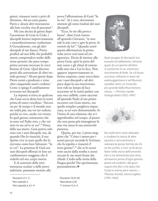 giorni, rimasero inetti e privi di
direzione. Ad un certo punto
Pietro e alcuni altri ritornarono
alla loro vecchia vita di pescatori.5
Ma una decina di giorni dopo
l’ascensione di Gesù in Cielo, i
discepoli furono improvvisamente
e straordinariamente trasformati.
A Gerusalemme, con gli altri
discepoli al suo fianco, Pietro
predicò ad una folla che probabil-
mente comprendeva molte delle
stesse persone che poco tempo
prima avevano invocato la croci-
fissione di Gesù. Quel discorso
portò alla conversione di oltre tre-
mila persone.6
Alcuni giorni dopo
Pietro tornò a predicare e vinse
oltre cinquemila nuovi credenti.7
Come si spiega il cambiamento
avvenuto nei discepoli?
La risposta si trova in qualcosa
che Gesù aveva detto loro la notte
prima di essere crocifisso: “Ancora
un po’ di tempo e il mondo non
mi vedrà più, ma voi mi vedrete;
poiché io vivo, anche voi vivrete.
In quel giorno conoscerete che
io sono nel Padre mio, e che voi
siete in me ed io in voi”.8
Prima
della sua morte, Gesù poteva solo
stare con i suoi discepoli, ma, da
quando Dio lo risuscitò, il suo
Spirito vive in tutti quelli che lo
ricevono come loro Salvatore: “Io
in voi”. La presenza di Gesù nei
suoi discepoli effettuò in loro un
cambiamento maggiore che il
vederlo nel suo corpo risorto.
E al contrario della testi-
monianza oculare o delle prove
indiziarie, possiamo mettere alla
prova l’affermazione di Gesù “Io
in voi”. Se è vero, dovremmo
ottenere gli stessi risultati dei suoi
discepoli.
“Ecco, Io sto alla porta e
busso”, disse Gesù risorto
all’apostolo Giovanni, “se uno
ode la mia voce e apre la porta, Io
entrerò da lui”.9
Quando sentii
questa affermazione la prima
volta avevo vent’anni ed ero
agnostico. Decisi di mettere alla
prova Gesù; aprii la porta del
mio cuore e gli chiesi di entrare
nella mia vita e Lui lo fece. Non
apparve improvvisamente in
forma corporea, come aveva fatto
con i suoi discepoli e ad altri
poco dopo la sua risurrezione;
non vidi un lampo di luce
accecante né lo sentii parlare con
una voce udibile, come successe
all’apostolo Paolo al suo primo
incontro con Gesù risorto, ma
quella semplice preghiera impac-
ciata, se sei vero dimostramelo, fu
l’inizio di una relazione che si è
approfondita nel tempo, al punto
che non posso più immaginare la
mia vita senza la sua amorevole
presenza.
Questa, per me, è prova mag-
giore che “Cristo è morto per i
nostri peccati secondo le Scritture,
che fu sepolto e risuscitò il
terzo giorno”,10
che se lo avessi
visto uscire dalla tomba o avessi
toccato le sue mani forate dai
chiodi. Credo nella storia della
Pasqua perché l’ho sperimentata
personalmente.1
5
Giovanni 21,1–3
6
Atti capitolo 2
7
Atti capitolo 3; 4,1–4
8
Giovanni 14,19–20
9
Apocalisse 3,20
10
1 Corinzi 15,3–4
Quel gruppo di discepoli era
esausto ed abbattuto, tuttavia
quasi da un giorno all’altro
si trasformò in un vittorioso
movimento di fede. Se ciò fosse
successo soltanto in base ad
autosuggestione e ad illusioni,
sarebbe stato un miracolo
più grande della Risurrezione
stessa. —Pinchas Lapide,
teologo ebreo (1922–1997)
Da molti anni sono abituato
a studiare la storia di altre
epoche e ad esaminare e
valutare le prove fornite da chi
ne ha scritto, e non so di alcun
fatto nella storia dell’umanità
che si sia dimostrato più vero,
attraverso prove d’ogni genere,
piene ed evidenti, del gran
segno che Dio ci ha dato che
Cristo è morto ed è risorto.—
Thomas Arnold, storico inglese
(1795–1842)
10
 