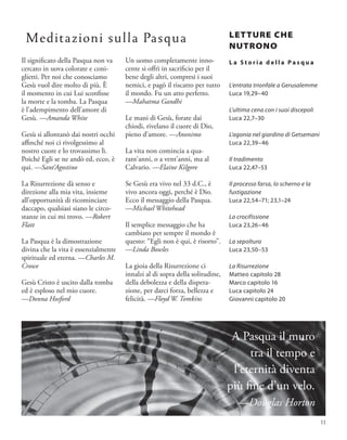 Il significato della Pasqua non va
cercato in uova colorate e coni-
glietti. Per noi che conosciamo
Gesù vuol dire molto di più. È
il momento in cui Lui sconfisse
la morte e la tomba. La Pasqua
è l’adempimento dell’amore di
Gesù. —Amanda White
Gesù si allontanò dai nostri occhi
affinché noi ci rivolgessimo al
nostro cuore e lo trovassimo lì.
Poiché Egli se ne andò ed, ecco, è
qui. —Sant’Agostino
La Risurrezione dà senso e
direzione alla mia vita, insieme
all’opportunità di ricominciare
daccapo, qualsiasi siano le circo-
stanze in cui mi trovo. —Robert
Flatt
La Pasqua è la dimostrazione
divina che la vita è essenzialmente
spirituale ed eterna. —Charles M.
Crowe
Gesù Cristo è uscito dalla tomba
ed è esploso nel mio cuore.
—Donna Hosford
Un uomo completamente inno-
cente si offrì in sacrificio per il
bene degli altri, compresi i suoi
nemici, e pagò il riscatto per tutto
il mondo. Fu un atto perfetto.
—Mahatma Gandhi
Le mani di Gesù, forate dai
chiodi, rivelano il cuore di Dio,
pieno d’amore. —Anonimo
La vita non comincia a qua-
rant’anni, o a vent’anni, ma al
Calvario. —Elaine Kilgore
Se Gesù era vivo nel 33 d.C., è
vivo ancora oggi, perché è Dio.
Ecco il messaggio della Pasqua.
—Michael Whitehead
Il semplice messaggio che ha
cambiato per sempre il mondo è
questo: “Egli non è qui, è risorto”.
—Linda Bowles
La gioia della Risurrezione ci
innalzi al di sopra della solitudine,
della debolezza e della dispera-
zione, per darci forza, bellezza e
felicità. —Floyd W. Tomkins
LETTURE CHE
NUTRONO
L a S t o r i a d e l l a P a s q u a
L’entrata trionfale a Gerusalemme
Luca 19,29–40
L’ultima cena con i suoi discepoli
Luca 22,7–30
L’agonia nel giardino di Getsemani
Luca 22,39–46
Il tradimento
Luca 22,47–53
Il processo farsa, lo scherno e la
fustigazione
Luca 22,54–71; 23,1–24
La crocifissione
Luca 23,26–46
La sepoltura
Luca 23,50–53
La Risurrezione
Matteo capitolo 28
Marco capitolo 16
Luca capitolo 24
Giovanni capitolo 20
A Pasqua il muro
tra il tempo e
l’eternità diventa
più fine d’un velo.
—Douglas Horton
Meditazioni sulla Pasqua
11
 