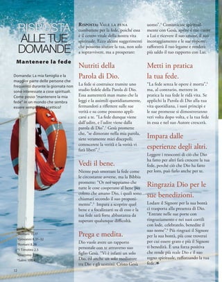 RISPOSTA
ALLE TUE
DOMANDE
1
Romani 10,17
2
Giovanni 8,31–32
3
Romani 8,28
4
1 Timoteo 2,5
5
Giacomo 2,26
6
Salmi 100,4
risposta: Vale la pena
combattere per la fede, poiché essa
è il centro vitale della nostra vita
spirituale. Ecco alcuni suggerimenti
che possono aiutare la tua, non solo
a sopravvivere, ma a prosperare:
Nutriti della
Parola di Dio.
La fede si costruisce tramite uno
studio fedele della Parola di Dio.
Essa aumenterà man mano che la
leggi e la assimili quotidianamente,
fermandoti a riflettere sulle sue
verità e su come possono appli-
carsi a te. “La fede dunque viene
dall’udire, e l’udire viene dalla
parola di Dio”.1
Gesù promette
che, “se dimorate nella mia parola,
siete veramente miei discepoli;
conoscerete la verità e la verità vi
farà liberi”.2
Vedi il bene.
Niente può smorzare la fede come
le circostanze avverse, ma la Bibbia
promette: “Or noi sappiamo che
tutte le cose cooperano al bene per
coloro che amano Dio, i quali sono
chiamati secondo il suo proponi-
mento”.3
Impara a scoprire quel
bene e a focalizzarti su di esso e la
tua fede sarà forte abbastanza da
superare qualunque difficoltà.
Prega e medita.
Dio vuole avere un rapporto
personale con te attraverso suo
figlio Gesù. “Vi è infatti un solo
Dio, ed anche un solo mediatore
tra Dio e gli uomini: Cristo Gesù
uomo”.4
Comunicare spiritual-
mente con Gesù, aprire il tuo cuore
a Lui e ricevere il suo amore, il suo
incoraggiamento e le sue risposte,
rafforzerà il tuo legame e renderà
più saldo il tuo rapporto con Lui.
Metti in pratica
la tua fede.
“La fede senza le opere è morta”,5
ma, al contrario, mettere in
pratica la tua fede le ridà vita. Se
applichi la Parola di Dio alla tua
vita quotidiana, i suoi principi e
le sue promesse si dimostreranno
veri volta dopo volta, e la tua fede
in essa e nel suo Autore crescerà.
Impara dalle
esperienze degli altri.
Leggere i resoconti di ciò che Dio
ha fatto per altri farà crescere la tua
fede, perché ciò che Dio ha fatto
per loro, può farlo anche per te.
Ringrazia Dio per le
sue benedizioni.
Lodare il Signore per la sua bontà
ci trasporta alla presenza di Dio.
“Entrate nelle sue porte con
ringraziamento e nei suoi cortili
con lode, celebratelo, benedite il
suo nome”.6
Più ringrazi il Signore
per la sua bontà, più cose troverai
per cui essere grato e più il Signore
ti benedirà. È una forza positiva
che rende più reale Dio e il suo
regno spirituale, rafforzando la tua
fede.1
Mantenere la fede
Domanda: La mia famiglia e la
maggior parte delle persone che
frequento durante la giornata non
sono interessate a cose spirituali.
Come posso “mantenere la mia
fede” in un mondo che sembra
essere sempre più scettico?
12
 