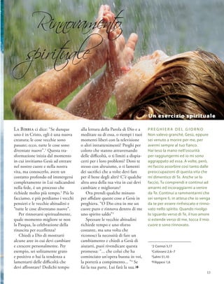 La Bibbia ci dice: “Se dunque
uno è in Cristo, egli è una nuova
creatura; le cose vecchie sono
passate; ecco, tutte le cose sono
diventate nuove”.1
Questa tra-
sformazione inizia dal momento
in cui invitiamo Gesù ad entrare
nel nostro cuore e nella nostra
vita, ma conoscerlo, avere un
contatto profondo ed immergersi
completamente in Lui radicandosi
nella fede, è un processo che
richiede molto più tempo.2
Più lo
facciamo, e più perdiamo i vecchi
pensieri e le vecchie abitudini e
“tutte le cose diventano nuove”.
Per rinnovarsi spiritualmente,
quale momento migliore se non
la Pasqua, la celebrazione della
rinascita per eccellenza?
Chiedi a Dio di mostrarti
alcune aree in cui devi cambiare
e crescere personalmente. Per
esempio, sei solitamente grato
e positivo o hai la tendenza a
lamentarti delle difficoltà che
devi affrontare? Dedichi tempo
P R eghi E R a del G I O R N O
Non valevo granché, Gesù, eppure
sei venuto a morire per me, per
avermi sempre al tuo fianco.
Hai teso la mano nell’oscurità
per raggiungermi ed io mi sono
aggrappato ad essa. A volte, però,
mi faccio assorbire così tanto dalle
preoccupazioni di questa vita che
mi dimentico di Te. Anche se lo
faccio, Tu comprendi e continui ad
amarmi ed incoraggiarmi a venire
da Te. Continui a rammentarmi che
sei sempre lì, in attesa che io venga
da te per essere rinfrescato e rinno-
vato nello spirito. Quando rivolgo
lo sguardo verso di Te, il tuo amore
si estende verso di me, tocca il mio
cuore e sono rinnovato.
1
2 Corinzi 5,17
2
Colossesi 2,6–7
3
Salmi 51,10
4
Filippesi 1,6
alla lettura della Parola di Dio e a
meditare su di essa, o riempi i tuoi
momenti liberi con la televisione
o altri intrattenimenti? Preghi per
coloro che stanno attraversando
delle difficoltà, o ti limiti a dispia-
certi per i loro problemi? Doni te
stesso con altruismo, o ti lamenti
dei sacrifici che a volte devi fare
per il bene degli altri? C’è qualche
altra area della tua vita in cui devi
cambiare e migliorare?
Ora prendi qualche minuto
per affidare queste cose a Gesù in
preghiera. “O Dio crea in me un
cuore puro e rinnova dentro di me
uno spirito saldo”3
Spezzare le vecchie abitudini
richiede tempo e uno sforzo
costante, ma una volta che
riconosci la necessità di fare un
cambiamento e chiedi a Gesù di
aiutarti, puoi rivendicare questa
promessa: “... che colui che ha
cominciato un’opera buona in voi,
la porterà a compimento... ”4
Se
fai la tua parte, Lui farà la sua.1
Un esercizio spirituale
Rinnovament
o
spirit
uale
13
 