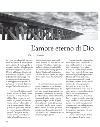 Quando tornai a casa quasi un
mese dopo, venni a sapere che la
mia collaboratrice le aveva fatto
visita poco dopo l’operazione.
A causa di alcune complicazioni
dopo l’intervento, la donna aveva
avuto un’esperienza di pre-morte.
Mentre si trovava tra la vita e
la morte aveva avuto la chiara
sensazione che non doveva ancora
morire, che Dio aveva ancora
dei piani per la sua vita. Aveva
ripreso conoscenza ed era lieta di
essere ancora viva, ma l’esperienza
l’aveva lasciata stranamente
turbata e depressa. La mia amica
l’aveva trovata in quello stato, ma
dopo una breve conversazione, la
donna s’era risollevata di morale
e aveva tenuta stretta la sua mano
mentre pregavano insieme per
la sua pronta guarigione e il suo
incoraggiamento.
Quando telefonai alla donna,
mi spiegò come la visita avesse
Appena mi collegai ad Internet,
nella mia casella di posta si river-
sarono decine di messaggi che si
erano accumulati nel cyberspazio
mentre io viaggiavo dal Medio
Oriente all’Europa. Cominciai
stancamente a separare la posta
indesiderata dai messaggi veri
e propri e trovai con sorpresa
il messaggio di una persona di
cui non avevo notizie da molto
tempo. Tra le altre cose diceva:
Venti giorni fa alcune analisi
hanno rivelato che ho un cancro.
Grazie a Dio non si è ancora
diffuso. Verrò operata tra non
molto. Mi farebbe piacere se mi
venissi a trovare all’ospedale. Ci
resterò una settimana. Non ho
paura dell’operazione, sono solo
un po’ preoccupata. All’inizio,
quando l’ho saputo, mi son
sentita tradita. Avevo fiducia
nella salute del mio corpo, poi
improvvisamente ho scoperto di
avere il cancro. Ne sono rimasta così
delusa e triste. Poi ho pregato. La
dolcezza e la misericordia di Dio
mi hanno sempre accompagnato e
Lui mi ha dato delle indicazioni
che sono servite a scoprire per tempo
la malattia. Penso che andrà tutto
bene.
Fui molto commossa da come
questa cara donna si era rivolta a
me nel momento del bisogno, ma
non sarei tornata a casa per diverse
settimane, così mandai un messag-
gio ad un’amica, mia collaboratrice,
chiedendole di far visita a questa
signora e pregare per lei. Risposi
anche alla sua e-mail, spiegandole
che ero via, ma che avevo chiesto
ad una amica, che aveva già incon-
trato in precedenza, di mettersi in
contatto con lei. La rassicurai anche
che avrei pregato per lei.
L’amore eterno di Dio
Di Lilia Potters
14
 