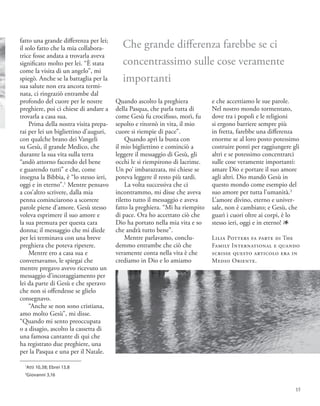 1
Atti 10,38; Ebrei 13,8
2
Giovanni 3,16
fatto una grande differenza per lei;
il solo fatto che la mia collabora-
trice fosse andata a trovarla aveva
significato molto per lei. “È stata
come la visita di un angelo”, mi
spiegò. Anche se la battaglia per la
sua salute non era ancora termi-
nata, ci ringraziò entrambe dal
profondo del cuore per le nostre
preghiere, poi ci chiese di andare a
trovarla a casa sua.
Prima della nostra visita prepa-
rai per lei un bigliettino d’auguri,
con qualche brano dei Vangeli
su Gesù, il grande Medico, che
durante la sua vita sulla terra
“andò attorno facendo del bene
e guarendo tutti” e che, come
insegna la Bibbia, è “lo stesso ieri,
oggi e in eterno”.1
Mentre pensavo
a cos’altro scrivere, dalla mia
penna cominciarono a scorrere
parole piene d’amore. Gesù stesso
voleva esprimere il suo amore e
la sua premura per questa cara
donna; il messaggio che mi diede
per lei terminava con una breve
preghiera che poteva ripetere.
Mentre ero a casa sua e
conversavamo, le spiegai che
mentre pregavo avevo ricevuto un
messaggio d’incoraggiamento per
lei da parte di Gesù e che speravo
che non si offendesse se glielo
consegnavo.
“Anche se non sono cristiana,
amo molto Gesù”, mi disse.
“Quando mi sento preoccupata
o a disagio, ascolto la cassetta di
una famosa cantante di qui che
ha registrato due preghiere, una
per la Pasqua e una per il Natale.
Quando ascolto la preghiera
della Pasqua, che parla tutta di
come Gesù fu crocifisso, morì, fu
sepolto e ritornò in vita, il mio
cuore si riempie di pace”.
Quando aprì la busta con
il mio bigliettino e cominciò a
leggere il messaggio di Gesù, gli
occhi le si riempirono di lacrime.
Un po’ imbarazzata, mi chiese se
poteva leggere il resto più tardi.
La volta successiva che ci
incontrammo, mi disse che aveva
riletto tutto il messaggio e aveva
fatto la preghiera. “Mi ha riempito
di pace. Ora ho accettato ciò che
Dio ha portato nella mia vita e so
che andrà tutto bene”.
Mentre parlavamo, conclu-
demmo entrambe che ciò che
veramente conta nella vita è che
crediamo in Dio e lo amiamo
e che accettiamo le sue parole.
Nel nostro mondo tormentato,
dove tra i popoli e le religioni
si ergono barriere sempre più
in fretta, farebbe una differenza
enorme se al loro posto potessimo
costruire ponti per raggiungere gli
altri e se potessimo concentrarci
sulle cose veramente importanti:
amare Dio e portare il suo amore
agli altri. Dio mandò Gesù in
questo mondo come esempio del
suo amore per tutta l’umanità.2
L’amore divino, eterno e univer-
sale, non è cambiato; e Gesù, che
guarì i cuori oltre ai corpi, è lo
stesso ieri, oggi e in eterno! 1
Lilia Potters fa parte di The
Family International e quando
scrisse questo articolo era in
Medio Oriente.
Che grande differenza farebbe se ci
concentrassimo sulle cose veramente
importanti
15
 