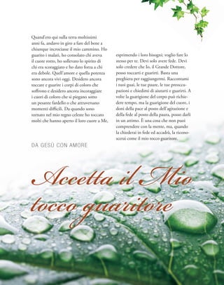 Quand’ero qui sulla terra moltissimi
anni fa, andavo in giro a fare del bene a
chiunque incrociasse il mio cammino. Ho
guarito i malati, ho consolato chi aveva
il cuore rotto, ho sollevato lo spirito di
chi era scoraggiato e ho dato forza a chi
era debole. Quell’amore e quella potenza
sono ancora vivi oggi. Desidero ancora
toccare e guarire i corpi di coloro che
soffrono e desidero ancora incoraggiare
i cuori di coloro che si piegano sotto
un pesante fardello o che attraversano
momenti difficili. Da quando sono
tornato nel mio regno celeste ho toccato
molti che hanno aperto il loro cuore a Me,
esprimendo i loro bisogni; voglio fare lo
stesso per te. Devi solo avere fede. Devi
solo credere che Io, il Grande Dottore,
posso toccarti e guarirti. Basta una
preghiera per raggiungermi. Raccontami
i tuoi guai, le tue paure, le tue preoccu-
pazioni e chiedimi di aiutarti e guarirti. A
volte la guarigione del corpo può richie-
dere tempo, ma la guarigione del cuore, i
doni della pace al posto dell’agitazione e
della fede al posto della paura, posso darli
in un attimo. È una cosa che non puoi
comprendere con la mente, ma, quando
la chiederai in fede ed accadrà, la ricono-
scerai come il mio tocco guaritore.
DA GESÙ CON AMORE
Accetta il Mio
tocco guaritore
 