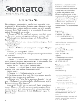 Anno 7, Numero 4, Aprile 2009
Detto tra Noi
Vi ricordate quei passatempi dove unendo i punti numerati si forma
un disegno? La Bibbia funziona allo stesso modo: collegate certi passi
nell’ordine giusto e svelerete un disegno nascosto, una verità spirituale,
un mistero divino.Tra le sue pagine ve ne sono migliaia di queste indi-
cazioni. Ecco una delle mie preferite:
1. Romani 5,8: “Ma Dio manifesta il suo amore verso di noi in que-
sto che, mentre eravamo ancora peccatori, Cristo è morto per noi”.
Un’azione piuttosto drastica, morire per noi. Perché mai Gesù
l’avrebbe fatto?
2. Isaia 53,6: “Noi tutti come pecore eravamo erranti, ognuno di noi
seguiva la propria via”.
In altre parole...
3. Romani 3,23: “Poiché tutti hanno peccato e sono privi della gloria
di Dio”.
Benissimo, non siamo perfetti. E allora?
4. Isaia 59,2: “I vostri peccati hanno prodotto una separazione fra voi
e il vostro Dio”.
Ma la buona notizia è che...
5. 1 Pietro 3,18: “Perché anche Cristo ha sofferto una volta per i pec-
cati, il giusto per gl’ingiusti, per condurci a Dio. Fu messo a morte nella
carne, ma vivificato dallo Spirito” – cioè risorse dai morti.
Ottima cosa, ma a cosa ci serve la sua risurrezione?
6. Giovanni 11,25: “Gesù le disse: Io sono la risurrezione e la vita;
chiunque crede in me, anche se dovesse morire, vivrà”.
In altre parole...
7. Giovanni 14,19: “Poiché io vivo, anche voi vivrete”.
Il che ci porta al punto di partenza: Dio ci ama talmente tanto che
vuole farci vivere eternamente in quell’amore.
8. Giovanni 3,16: “Poiché Dio ha tanto amato il mondo” – cioè voi
e me – “che ha dato il suo unigenito Figlio, aﬃnché chiunque crede in
Lui non perisca, ma abbia vita eterna”.
Avete capito? E si dà il caso che questo sia il doppio tema di questo
numero della nostra rivista. Per un racconto particolareggiato di cosa
dovette sopportare Gesù per rendere possibile tutto questo, collegate
i punti in “Letture che nutrono – la storia della Pasqua” a pagina 11.
Buona Pasqua!
© 2009 Associazione Progetto Aurora
Tutti i diritti riservati.
Pubblicato da Associazione Progetto Aurora
Direzione e redazione Via Monti Musoi, 5
Lavagno VR
Se non altrimenti indicato, i brani biblici sono
tratti dalla versione La Nuova Diodati © La
Buona Novella - Brindisi
Se ti interessa ricevere altri numeri di
Contatto, se desideri abbonarti o se
vuoi ordinare altre nostre pubblicazioni
a sfondo biblico, scrivici, telefonaci
o mandaci una e-mail oggi stesso.
Abbiamo a tua disposizione un vasto
assortimento di pubblicazioni e prodotti
audiovisivi per nutrire l’anima, sollevare
lo spirito, rinforzare i legami familiari
e offrire momenti di divertimento ai
bambini. Puoi rivolgerti ad uno dei
nostri distributori o ad uno dei seguenti
indirizzi:
Progetto Aurora
Redazione di Contatto
C.P. 10409 - 20110 Milano
e-mail: contatto@activated.org
progettoaurora@tin.it
L   
   :
Activated Europe
Bramingham Pk. Business Ctr.
Enterprise Way
Luton, Beds. LU3 4BU
England
activatedeurope@activated.org
www.activatedeurope.com
+44 (07801) 442-317
Visita il nostro sito Web
internazionale
(in inglese)
www.activated.org






Antonio Quaranta
Keith Phillips, Aron Rossi
Giselle LeFavre
Sabine Rane - AGV
Ass. Progetto Aurora
BMC - S. Martino B.A. (VR)
2
 