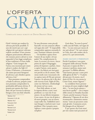 Gesù disse: “Io sono la porta”
– nella casa del Padre, nel regno di
Dio – “se uno entra per mezzo di
me sarà salvato”.4
Se vuoi entrare
in Cielo, devi solo credere che la
porta è lì, e poi attraversarla.
siamo salvati e perdonati
Perché il perdono è una parte
integrante della salvezza? Perché
il peccato ci separa da Dio5
e
nessuno è perfetto; siamo tutti
peccatori. La Bibbia afferma:
“Tutti hanno peccato e sono privi
della gloria di Dio”6
e “il salario
del peccato è la morte, ma il
dono di Dio è la vita eterna in
Cristo Gesù, nostro Signore”.7
Le cosiddette brave persone
si vantano di essere migliori degli
altri – “io non faccio questo e
non faccio quello!” – ma è impos-
sibile entrare in Paradiso facendo
i buoni, perché nessuno è buono
abbastanza.8
Ognuno di noi deve
riconoscerlo e ammettere onesta-
mente: “sono un peccatore come
tutti gli altri. Commetto errori.
Ho bisogno di un Salvatore”.
È per questo che Gesù morì
per noi: siamo tutti peccatori ed
1
Matteo 15,9
2
Giovanni 11,25–26
3
Matteo 18,3
4
Giovanni 10,9
5
Isaia 59,2
6
Romani 3,23
7
Romani 6,23
8
Galati 2,16
L’OFFERTA
Compilato dagli scritti di David Brandt Berg
GRATUITA
“Se non diventate come piccoli
fanciulli, voi non entrerete affatto
nel regno dei cieli”.3
È impossibile
comprendere appieno entrambe le
cose. Possiamo soltanto riceverle.
Un bambino capisce forse
l’amore di sua madre e di suo
padre? No, semplicemente lo
sente, lo accetta e lo riceve. Ancor
prima di capire il linguaggio,
prima di imparare a parlare, riesce
a capire l’amore, sente questo
amore e ha fiducia nei suoi geni-
tori perché sa che lo amano. Allo
stesso modo non è necessario che
tu capisca tutto di Dio per provare
l’amore e la salvezza che ti dà; devi
solo ricevere Gesù, Figlio di Dio,
come tuo Salvatore, chiedendogli
di entrare nel tuo cuore.
Puoi farlo adesso, se vuoi
la risposta divina a tutti i tuoi
problemi e se vuoi che il suo
amore e la sua felicità riempiano
il tuo cuore e la tua vita di gioia e
di nuovi progetti, con un nuovo
scopo nella vita. Soddisferà tutti i
tuoi bisogni e risolverà tutti i tuoi
problemi. Dio è proprio mera-
viglioso e tutto questo è proprio
semplice!
GesÙ venne per renderci la
salvezza più facile possibile. È
uno dei motivi per cui i capi
religiosi dei suoi giorni volevano
vederlo crocifisso: il loro sistema
religioso praticamente affermava
che nessuno poteva salvarsi se non
seguendo le loro leggi complicate,
le loro tradizioni e le loro trafile
religiose.1
Gesù insegnò che
l’unica cosa necessaria per essere
salvati è credere che Egli è il
Cristo, il Salvatore, e riconoscere
che siamo peccatori bisognosi
di salvezza e poi chiedere questa
salvezza a Lui.2
Non possiamo comprendere
a fondo la salvezza, proprio come
non possiamo comprendere la
profondità dell’amore divino. È
proprio per questo che Gesù
disse che per ricevere la salvezza
bisogna avere una fede infantile.
DI DIO
4
 