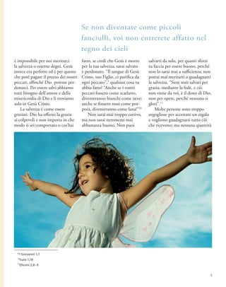 è impossibile per noi meritarci
la salvezza o esserne degni. Gesù
invece era perfetto ed è per questo
che poté pagare il prezzo dei nostri
peccati, affinché Dio potesse per-
donarci. Per essere salvi abbiamo
tutti bisogno dell’amore e della
misericordia di Dio e li troviamo
solo in Gesù Cristo.
La salvezza è come essere
graziati. Dio ha offerto la grazia
ai colpevoli e non importa in che
modo ti sei comportato o cos’hai
fatto, se credi che Gesù è morto
per la tua salvezza, sarai salvato
e perdonato. “Il sangue di Gesù
Cristo, suo Figlio, ci purifica da
ogni peccato”,9
qualsiasi cosa tu
abbia fatto! “Anche se i vostri
peccati fossero come scarlatto,
diventeranno bianchi come neve;
anche se fossero rossi come por-
pora, diventeranno come lana!”10
Non sarai mai troppo cattivo,
ma non sarai nemmeno mai
abbastanza buono. Non puoi
salvarti da solo, per quanti sforzi
tu faccia per essere buono, perché
non lo sarai mai a sufficienza; non
potrai mai meritarti o guadagnarti
la salvezza. “Siete stati salvati per
grazia, mediante la fede, e ciò
non viene da voi, è il dono di Dio,
non per opere, perché nessuno si
glori”.11
Molte persone sono troppo
orgogliose per accettare un regalo
e vogliono guadagnarsi tutto ciò
che ricevono; ma nessuna quantità
Se non diventate come piccoli
fanciulli, voi non entrerete affatto nel
regno dei cieli
9
1 Giovanni 1,7
10
Isaia 1,18
11
Efesini 2,8–9
5
 