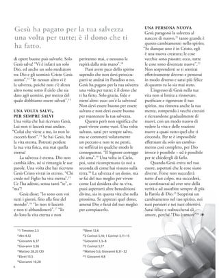 di opere buone può salvarle. Solo
Gesù salva! “Vi è infatti un solo
Dio, ed anche un solo mediatore
tra Dio e gli uomini: Cristo Gesù
uomo”.12
“In nessun altro vi è
la salvezza, poiché non c’è alcun
altro nome sotto il cielo che sia
dato agli uomini, per mezzo del
quale dobbiamo essere salvati”.13
una volta salvi,
per sempre salvi
Una volta che hai ricevuto Gesù,
Lui non ti lascerà mai andare.
“Colui che viene a me, io non lo
caccerò fuori”.14
Se hai Gesù, hai
la vita eterna. Potresti perdere
la tua vita fisica, ma mai quella
eterna!
La salvezza è eterna. Dio non
cambia idea, né si rimangia le sue
parole. Una volta che hai ricevuto
Gesù Cristo vivrai in eterno. “Chi
crede nel Figlio ha vita eterna”.15
Ce l’ha adesso, senza tanti “se”, o
“ma”!
Gesù disse: “Io sono con voi
tutti i giorni, fino alla fine del
mondo”.16
“Io non ti lascerò
e non ti abbandonerò”.17
“Io
do loro la vita eterna e non
periranno mai, e nessuno le
rapirà dalla mia mano”.18
Puoi avere pace dello spirito
sapendo che non devi preoccu-
parti se andrai in Paradiso o no.
Gesù ha pagato per la tua salvezza
una volta per tutte; è il dono che
ti ha fatto. Solo grazia, fede e
nient’altro: ecco cos’è la salvezza!
Non devi essere buono per essere
salvato e non devi essere buono
per mantenere la tua salvezza.
Questo però non significa che
puoi vivere come vuoi. Una volta
salvato, sarai per sempre salvo,
ma se commetti volutamente
un peccato e non te ne penti,
ne soffrirai in qualche modo le
conseguenze. “Il Signore corregge
chi ama”.19
Una volta in Cielo,
poi, sarai ricompensato (o no) a
seconda di come hai vissuto sulla
terra.20
La salvezza è un dono, ma
se fai del tuo meglio per vivere
come Lui desidera che tu viva,
puoi aspettarti altre benedizioni
divine, sia in questa vita che nella
prossima. Se apprezzi quel dono,
amerai Dio e farai del tuo meglio
per compiacerlo.
una persona nuova
Gesù paragonò la salvezza al
nascere di nuovo,21
tanto grande è
questo cambiamento nello spirito.
“Se dunque uno è in Cristo, egli
è una nuova creatura; le cose
vecchie sono passate; ecco, tutte
le cose sono diventate nuove”.22
Non sorprenderti se ti sentirai
effettivamente diverso e penserai
in modo diverso e sarai più felice
di quanto tu lo sia mai stato.
L’ingresso di Gesù nella tua
vita non si limita a rinnovare,
purificare e rigenerare il tuo
spirito, ma rinnova anche la tua
mente, rompendo i vecchi circuiti
e ricreandone gradualmente di
nuovi, con un modo nuovo di
vedere la vita e delle reazioni
nuove a quasi tutto quel che ti
circonda. Per te è impossibile
effettuare da solo un cambia-
mento così completo, per Dio
invece è possibile – ed è possibile
per te chiedergli di farlo.
Quando Gesù entra nel tuo
cuore, aspettati che le cose siano
diverse. Forse non succederà
tutto d’un colpo, ma succederà,
se continuerai ad aver sete della
verità e ad assorbire sempre di più
la Parola di Dio.23
Scoprirai un
cambiamento nel tuo spirito, nei
tuoi pensieri e nei tuoi obiettivi.
Sarai felice e traboccherai di
amore, perché “Dio è amore”24
1
Gesù ha pagato per la tua salvezza
una volta per tutte; è il dono che ti
ha fatto.
19
Ebrei 12,6
20
2 Corinzi 5,10; 1 Corinzi 3,11–15
21
Giovanni 3,3–8
22
2 Corinzi 5,17
23
Matteo 5,6; Giovanni 8,31–32
24
1 Giovanni 4,8
12
1 Timoteo 2,5
13
Atti 4,12
14
Giovanni 6,37
15
Giovanni 3,36
16
Matteo 28,20 CEI
17
Ebrei 13,5
18
Giovanni 10,28
6
 