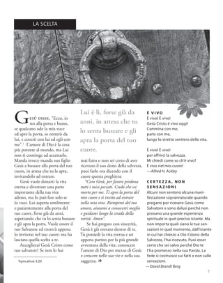 Gesù disse, “Ecco, io
sto alla porta e busso,
se qualcuno ode la mia voce
ed apre la porta, io entrerò da
lui, e cenerò con lui ed egli con
me”.1
L’amore di Dio è la cosa
più potente al mondo, ma Lui
non ti costringe ad accettarlo.
Manda invece manda suo figlio
Gesù a bussare alla porta del tuo
cuore, in attesa che tu la apra,
invitandolo ad entrare.
Gesù vuole donarti la vita
eterna e diventare una parte
importante della tua vita
adesso, ma lo può fare solo se
lo vuoi. Lui aspetta umilmente
e pazientemente alla porta del
tuo cuore, forse già da anni,
aspettando che tu lo senta bussare
e gli apra la porta. Vuole essere il
tuo Salvatore ed entrerà appena
lo inviterai nel tuo cuore: ma ha
lasciato quella scelta a te.
Accoglierai Gesù Cristo come
tuo salvatore? Se non lo hai
C E R T E Z Z A , N O N
S E N S A Z I O N I
Alcuni non sentono alcuna mani-
festazione soprannaturale quando
pregano per ricevere Gesù come
Salvatore e sono delusi perché non
provano una grande esperienza
spirituale in quel preciso istante. Ma
non importa quali siano le tue sen-
sazioni in quel momento, dall’istante
in cui hai chiesto a Dio il dono della
Salvezza, l’hai ricevuto. Puoi esser
certo che sei salvo perché Dio te
l’ha promesso nella sua Parola. La
fede si costruisce sui fatti e non sulle
sensazioni.
—David Brandt Berg
1
Apocalisse 3,20
É V I V O
È vivo! È vivo!
Gesù Cristo è vivo oggi!
Cammina con me,
parla con me,
lungo lo stretto sentiero della vita.
È vivo! È vivo!
per offrirci la salvezza.
Mi chiedi come so ch’è vivo?
È vivo nel mio cuore!
—Alfred H. Ackley
Lui è lì, forse già da
anni, in attesa che tu
lo senta bussare e gli
apra la porta del tuo
cuore.
mai fatto o non sei certo di aver
ricevuto il suo dono della salvezza,
puoi farlo ora dicendo con il
cuore questa preghiera:
“Caro Gesù, per favore perdona
tutti i miei peccati. Credo che sei
morto per me. Ti apro la porta del
mio cuore e ti invito ad entrare
nella mia vita. Riempimi del tuo
amore, aiutami a conoscerti meglio
e guidami lungo la strada della
verità. Amen”.
Se hai pregato con sincerità,
Gesù è già entrato dentro di te.
Tu possiedi la vita eterna e sei
appena partito per la più grande
avventura della vita: conoscere
l’amore di Dio per mezzo di Gesù
e crescere nelle sue vie e nella sua
saggezza. 1
LA SCELTA
7
 