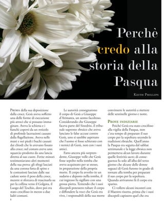 Prima della sua deposizione
dalla croce, Gesù aveva sofferto
una delle forme di esecuzione
più atroci che si possano imma-
ginare. Aveva la schiena e i
fianchi coperti da un reticolo
di profonde lacerazioni causate
dalla flagellazione. Aveva nelle
mani e nei piedi i buchi causati
dai chiodi che lo avevano fissato
alla croce; nel costato aveva uno
squarcio prodotto da una lancia
diretta al suo cuore. Ferite minori
testimoniavano altri momenti
della sua prova: gli sfregi lasciati
da una corona fatta di spine e
le contusioni lasciate dalle sue
cadute sotto il peso della croce,
mentre si sforzava di trascinarla su
per la collina verso il Golgota, il
Luogo del Teschio, dove poi era
stato crocifisso in mezzo a due
ladri comuni.
Le autorità consegnarono
il corpo di Gesù a Giuseppe
d’Arimatea, un uomo facoltoso.
Considerando che Giuseppe
faceva parte del Sinedrio, il tribu-
nale supremo ebraico che aveva
lanciato le false accuse contro
Gesù, uno si sarebbe aspettato
che l’uomo si fosse schierato con
i nemici di Gesù, non con i suoi
amici.
Fatto ancora più sorpren-
dente, Giuseppe volle che Gesù
fosse sepolto nella tomba che
aveva acquistato per se stesso,
in preparazione della propria
morte. Il corpo fu avvolto in un
sudario e deposto nella tomba, il
cui ingresso fu sigillato con una
grossa pietra. Temendo che i suoi
discepoli potessero rubare il corpo
e diffondere la voce che Gesù era
vivo, i responsabili della sua morte
convinsero le autorità a mettere
delle sentinelle giorno e notte.
Prove indiziarie
Poiché Gesù era stato crocifisso
alla vigilia della Pasqua, non
c’era tempo di preparare il suo
corpo per la sepoltura secondo le
tradizioni ebraiche. Quell’anno
la Pasqua era seguita dal sabbat
settimanale e la legge ebraica non
permetteva alcun lavoro durante
quelle festività sacre; di conse-
guenza fu solo all’alba del terzo
giorno che alcune delle donne
seguaci di Gesù furono in grado di
tornare alla tomba per preparare
il suo corpo per la sepoltura.
Quando arrivarono là il corpo era
sparito.
Ci vollero alcuni incontri con
il Maestro risorto, prima che i suoi
discepoli capissero quel che era
Perchè
credo alla
storia della
Pasqua
Keith Phillips
8
 