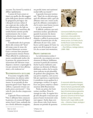 successo. Era risorto! La notizia si
diffuse rapidamente.
I nemici di Gesù corsero ai
ripari con quella che alla maggior
parte della gente dovette sembrare
la spiegazione più logica: che
i discepoli avevano rubato il
suo corpo per dar credito alla
loro affermazione che Egli era
vivo. Le sentinelle stazionate alla
tomba furono corrotte perché
testimoniassero che si erano
addormentate, dando ai seguaci
di Gesù l’opportunità di rubare il
corpo.
Considerando che le persone
dietro alla versione del “furto”
del corpo erano le stesse che
avevano falsamente accusato
Gesù e avevano fatto pressioni
sul governatore romano Ponzio
Pilato affinché lo condannasse a
morte; considerando inoltre che
le persone che annunciavano la
risurrezione del Salvatore erano
disposte a mettere a repentaglio la
vita per sostenere le loro afferma-
zioni, a chi crederesti tu?
Testimonianza oculare
Il racconto evangelico della
Risurrezione cita almeno sedici
testimoni oculari del Salvatore
risorto. In un periodo di oltre
quaranta giorni Gesù “dopo aver
sofferto, si presentò vivente con
molte prove convincenti”.1
Una
volta fu visto da oltre cinquecento
persone.2
L’apostolo Pietro testimoniò:
“Non vi abbiamo fatto conoscere
la potenza e la venuta del Signor
nostro Gesù Cristo, andando die-
tro a favole abilmente escogitate,
ma perché siamo stati testimoni
oculari della sua maestà”.3
L’apostolo Giovanni testimo-
niò: “Quel che era dal principio,
quel che abbiamo udito, quel che
abbiamo visto con i nostri occhi,
quel che abbiamo contemplato e
che le nostre mani hanno toccato
... noi ve lo annunziamo”.4
È difficile confutare una testi-
monianza oculare, specialmente
quando le persone che danno
la propria testimonianza sono
disposte a soffrire la persecuzione
e perfino il martirio per ciò che
affermano di aver visto, come
fecero i primi seguaci di Gesù. La
gente non dà la propria vita per
ciò che sa essere una montatura.
Prove empiriche
La testimonianza oculare è
autorevole, ma comporta un certo
elemento di fiducia: dobbiamo
accettare la parola dei testimoni.
Anche le prove indiziarie com-
portano un elemento di fiducia:
dobbiamo credere che la conclu-
sione indicata sia più plausibile
di qualsiasi altra spiegazione. Ma
una prova empirica, cioè accerta-
bile per esperienza o esperimento,
è considerata sicura qualora la si
sottoponga a verifica e la superi.
Ecco una prova empirica a dimo-
strazione della Risurrezione:
Poche ore prima che Gesù
venisse crocifisso, Pietro lo
rinnegò tre volte. In seguito lui e
gli altri discepoli si nascosero per
paura d’essere riconosciuti come
suoi seguaci. Anche dopo aver
visto diverse volte Gesù risorto
durante un periodo di quaranta
L’annuncio della Risurrezione
non si sarebbe potuto
sostenere a Gerusalemme
nemmeno un giorno, nem-
meno un’ora, se il fatto che la
tomba fosse vuota non fosse
una certezza confermata.
—Paul Althaus, teologo tedesco
(1888–1966)
1
Atti 1,3; 13,31
2
1 Corinzi 15,3–8
3
2 Pietro 1,16
4
1 Giovanni 1,1.3
[I resoconti della Risurrezione
contenuti nei quattro Vangeli]
hanno tutta la spontaneità della
sincerità. Forniscono proprio il
tipo di testimonianza garantita
dai fatti, quale la darebbe una
persona convinta al di là d’ogni
dubbio o d’ogni obiezione.
Hanno tutti i segni della veridi-
cità. —Doremus Hayes, teologo e
scrittore americano
9
 