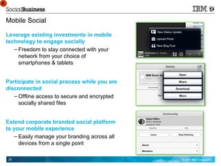 E
E



    Mobile Social

    Leverage existing investments in mobile
    technology to engage socially
       – Freedom to stay connected with your
         network from your choice of
         smartphones & tablets


    Participate in social process while you are
    disconnected
       – Offline access to secure and encrypted
         socially shared files


    Extend corporate branded social platform
    to your mobile experience
       – Easily manage your branding across all
         devices from a single point

     25                                           © 2012 IBM Corporation   © 2011 IBM Corporation
 
