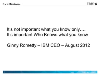 It’s not important what you know only….
    It’s important Who Knows what you know

    Ginny Rometty – IBM CEO – August 2012




4                                       © 2011 IBM Corporation
 