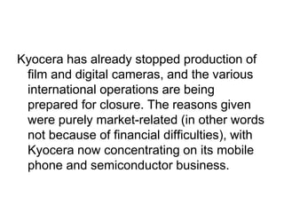 Kyocera has already stopped production of
 film and digital cameras, and the various
 international operations are being
 prepared for closure. The reasons given
 were purely market-related (in other words
 not because of financial difficulties), with
 Kyocera now concentrating on its mobile
 phone and semiconductor business.
 