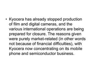 • Kyocera has already stopped production
  of film and digital cameras, and the
  various international operations are being
  prepared for closure. The reasons given
  were purely market-related (in other words
  not because of financial difficulties), with
  Kyocera now concentrating on its mobile
  phone and semiconductor business.
 