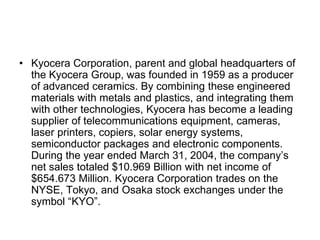 • Kyocera Corporation, parent and global headquarters of
  the Kyocera Group, was founded in 1959 as a producer
  of advanced ceramics. By combining these engineered
  materials with metals and plastics, and integrating them
  with other technologies, Kyocera has become a leading
  supplier of telecommunications equipment, cameras,
  laser printers, copiers, solar energy systems,
  semiconductor packages and electronic components.
  During the year ended March 31, 2004, the company’s
  net sales totaled $10.969 Billion with net income of
  $654.673 Million. Kyocera Corporation trades on the
  NYSE, Tokyo, and Osaka stock exchanges under the
  symbol “KYO”.
 