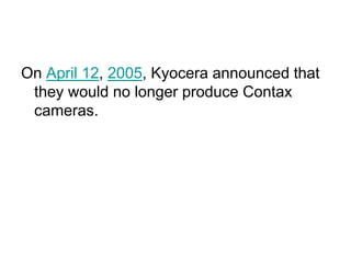 On April 12, 2005, Kyocera announced that
 they would no longer produce Contax
 cameras.
 