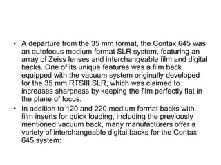 • A departure from the 35 mm format, the Contax 645 was
  an autofocus medium format SLR system, featuring an
  array of Zeiss lenses and interchangeable film and digital
  backs. One of its unique features was a film back
  equipped with the vacuum system originally developed
  for the 35 mm RTSIII SLR, which was claimed to
  increases sharpness by keeping the film perfectly flat in
  the plane of focus.
• In addition to 120 and 220 medium format backs with
  film inserts for quick loading, including the previously
  mentioned vacuum back, many manufacturers offer a
  variety of interchangeable digital backs for the Contax
  645 system:
 