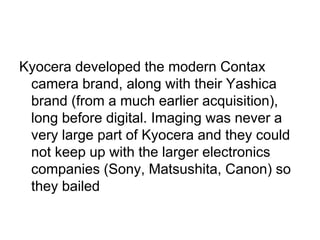 Kyocera developed the modern Contax
 camera brand, along with their Yashica
 brand (from a much earlier acquisition),
 long before digital. Imaging was never a
 very large part of Kyocera and they could
 not keep up with the larger electronics
 companies (Sony, Matsushita, Canon) so
 they bailed
 