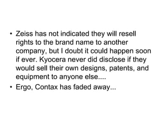 • Zeiss has not indicated they will resell
  rights to the brand name to another
  company, but I doubt it could happen soon
  if ever. Kyocera never did disclose if they
  would sell their own designs, patents, and
  equipment to anyone else....
• Ergo, Contax has faded away...
 