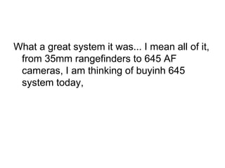 What a great system it was... I mean all of it,
 from 35mm rangefinders to 645 AF
 cameras, I am thinking of buyinh 645
 system today,
 