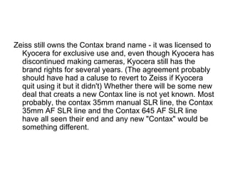 Zeiss still owns the Contax brand name - it was licensed to
  Kyocera for exclusive use and, even though Kyocera has
  discontinued making cameras, Kyocera still has the
  brand rights for several years. (The agreement probably
  should have had a caluse to revert to Zeiss if Kyocera
  quit using it but it didn't) Whether there will be some new
  deal that creats a new Contax line is not yet known. Most
  probably, the contax 35mm manual SLR line, the Contax
  35mm AF SLR line and the Contax 645 AF SLR line
  have all seen their end and any new "Contax" would be
  something different.
 