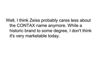 Well, I think Zeiss probably cares less about
 the CONTAX name anymore. While a
 historic brand to some degree, I don't think
 it's very marketable today.
 