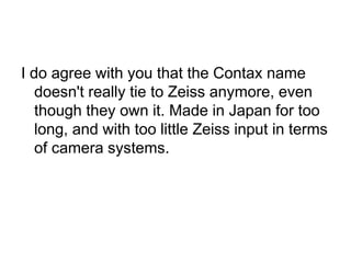 I do agree with you that the Contax name
   doesn't really tie to Zeiss anymore, even
   though they own it. Made in Japan for too
   long, and with too little Zeiss input in terms
   of camera systems.
 