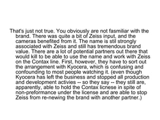 That's just not true. You obviously are not fasmiliar with the
  brand. There was quite a bit of Zeiss input, and the
  cameras benefited from it. The name is stil strongly
  associated with Zeiss and still has tremendous brand
  value. There are a lot of potential partners out there that
  would kill to be able to use the name and work with Zeiss
  on the Contax line. First, however, they have to sort out
  the arrangement with Kyocera, which is confusing and
  confounding to most people watching it. (even though
  Kyocera has left the business and stopped all production
  and development activies -- so they say -- they still are,
  apparently, able to hold the Contax licnese in spite of
  non-preformance under the license and are able to stop
  Zeiss from re-newing the brand with another partner.)
 