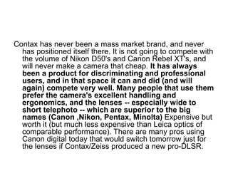 Contax has never been a mass market brand, and never
  has positioned itself there. It is not going to compete with
  the volume of Nikon D50's and Canon Rebel XT's, and
  will never make a camera that cheap. It has always
  been a product for discriminating and professional
  users, and in that space it can and did (and will
  again) compete very well. Many people that use them
  prefer the camera's excellent handling and
  ergonomics, and the lenses -- especially wide to
  short telephoto -- which are superior to the big
  names (Canon ,Nikon, Pentax, Minolta) Expensive but
  worth it (but much less expensive than Leica optics of
  comparable performance). There are many pros using
  Canon digital today that would switch tomorrow just for
  the lenses if Contax/Zeiss produced a new pro-DLSR.
 