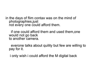 in the days of flim contax was on the mind of
   photographies,just
   not every one could afford them.
   if one could afford them and used them,one
  would not go back
  to another camera.
   everone talks about quility but few are willing to
  pay for it.
  i only wish i could afford the M digital back
 