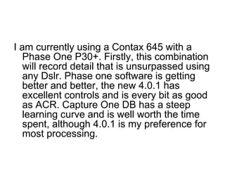 I am currently using a Contax 645 with a
   Phase One P30+. Firstly, this combination
   will record detail that is unsurpassed using
   any Dslr. Phase one software is getting
   better and better, the new 4.0.1 has
   excellent controls and is every bit as good
   as ACR. Capture One DB has a steep
   learning curve and is well worth the time
   spent, although 4.0.1 is my preference for
   most processing.
 