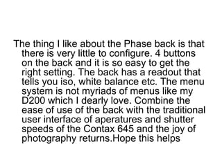 The thing I like about the Phase back is that
 there is very little to configure. 4 buttons
 on the back and it is so easy to get the
 right setting. The back has a readout that
 tells you iso, white balance etc. The menu
 system is not myriads of menus like my
 D200 which I dearly love. Combine the
 ease of use of the back with the traditional
 user interface of aperatures and shutter
 speeds of the Contax 645 and the joy of
 photography returns.Hope this helps
 