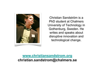 Christian Sandström is a
                PhD student at Chalmers
               University of Technology in
                Gothenburg, Sweden. He
                writes and speaks about
                disruptive innovation and
                  technological change.




  www.christiansandstrom.org
christian.sandstrom@chalmers.se
 