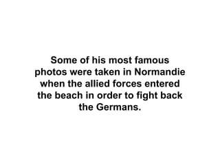 Some of his most famous
photos were taken in Normandie
 when the allied forces entered
the beach in order to fight back
        the Germans.
 