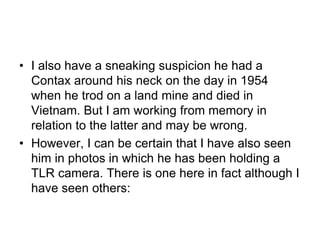 • I also have a sneaking suspicion he had a
  Contax around his neck on the day in 1954
  when he trod on a land mine and died in
  Vietnam. But I am working from memory in
  relation to the latter and may be wrong.
• However, I can be certain that I have also seen
  him in photos in which he has been holding a
  TLR camera. There is one here in fact although I
  have seen others:
 