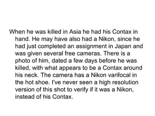 When he was killed in Asia he had his Contax in
 hand. He may have also had a Nikon, since he
 had just completed an assignment in Japan and
 was given several free cameras. There is a
 photo of him, dated a few days before he was
 killed, with what appears to be a Contax around
 his neck. The camera has a Nikon varifocal in
 the hot shoe. I've never seen a high resolution
 version of this shot to verify if it was a Nikon,
 instead of his Contax.
 