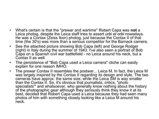 •   What's certain is that the "prewar and wartime" Robert Capa was not a
    Leica photog, despite the Leica staff tries to assert urbi et orbi nowadays.
    He was a Contax (Zeiss Ikon) photog, just because the Contax II of that
    time (the 30's) was more than a serious competitor for the Barnack camera.
•   See the attached picture showing Bob Capa (left) and George Rodger
    (right) in Italy during the summer of 1943. I've also seen a portrait of Bob
    Capa on a Spanish civil war battlefield - no Leica around his neck, but a
    Contax II as well.
•   The persistence of "Bob Capa used a Leica camera" cliche can easily
    explain for one reason IMHO.
•   The prewar Contax II resembles the postwar... Leica M. In fact, the Leica M
    was largely inspired by the Contax II regarding its design and style. The two
    cameras have approx. the same size, while the Leica SM is way smaller
    than the Contax II. So, it's obvious that journalists, critics, "photo
    specialists'" and whatsoever, who generally know nothing about the history
    of the photographic gear although they seriously think they know it at its
    best, decided that Robert Capa used a Leica because they had seen many
    photos of him with something closely looking like a Leica M around his
    neck.
 