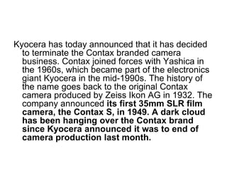 Kyocera has today announced that it has decided
  to terminate the Contax branded camera
  business. Contax joined forces with Yashica in
  the 1960s, which became part of the electronics
  giant Kyocera in the mid-1990s. The history of
  the name goes back to the original Contax
  camera produced by Zeiss Ikon AG in 1932. The
  company announced its first 35mm SLR film
  camera, the Contax S, in 1949. A dark cloud
  has been hanging over the Contax brand
  since Kyocera announced it was to end of
  camera production last month.
 
