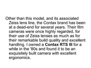 Other than this model, and its associated
 Zeiss lens line, the Contax brand has been
 at a dead-end for several years. Their film
 cameras were once highly regarded, for
 their use of Zeiss lenses as much as for
 their remarkable build quality and excellent
 handling. I owned a Contax RTS III for a
 while in the '80s and found it to be an
 exquisitely built camera with excellent
 ergonomics.
 