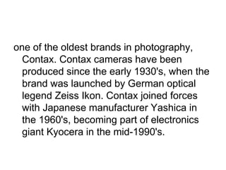 one of the oldest brands in photography,
  Contax. Contax cameras have been
  produced since the early 1930's, when the
  brand was launched by German optical
  legend Zeiss Ikon. Contax joined forces
  with Japanese manufacturer Yashica in
  the 1960's, becoming part of electronics
  giant Kyocera in the mid-1990's.
 